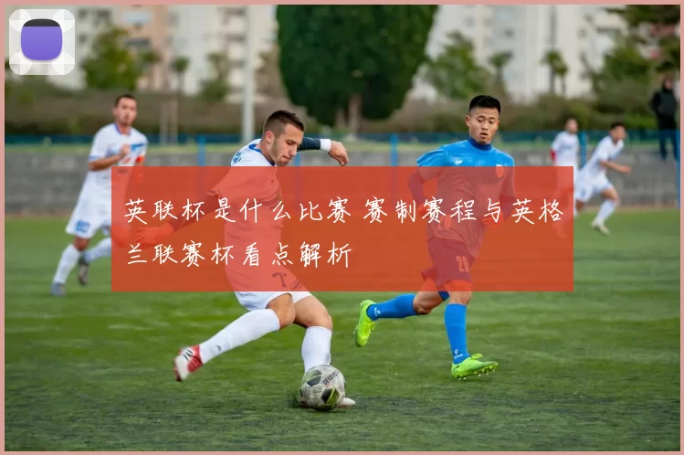 英联杯是什么比赛 赛制赛程与英格兰联赛杯看点解析