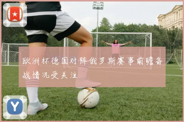 欧洲杯德国对阵俄罗斯赛事前瞻备战情况受关注