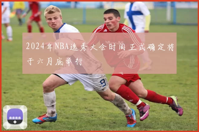 2024年NBA选秀大会时间正式确定将于六月底举行