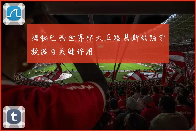 揭秘巴西世界杯大卫路易斯的防守数据与关键作用
