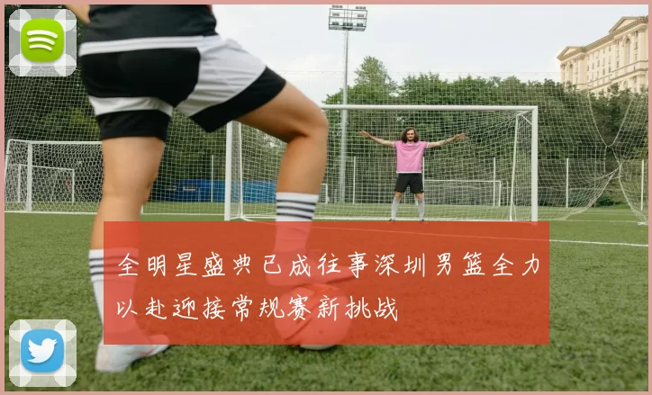 全明星盛典已成往事深圳男篮全力以赴迎接常规赛新挑战